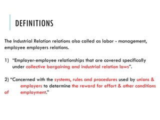 DEFINITIONS
The Industrial Relation relations also called as labor - management,
employee employers relations.
1) “Employer-employee relationships that are covered specifically
under collective bargaining and industrial relation laws”.
2) “Concerned with the systems, rules and procedures used by unions &
employers to determine the reward for effort & other conditions
of employment.”
 