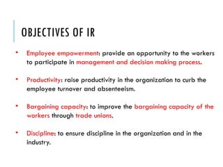 OBJECTIVES OF IR
• Employee empowerment: provide an opportunity to the workers
to participate in management and decision making process.
• Productivity: raise productivity in the organization to curb the
employee turnover and absenteeism.
• Bargaining capacity: to improve the bargaining capacity of the
workers through trade unions.
• Discipline: to ensure discipline in the organization and in the
industry.
 