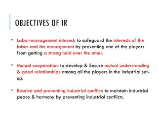 OBJECTIVES OF IR
• Labor-management interest: to safeguard the interests of the
labor and the management by preventing one of the players
from getting a strong hold over the other.
• Mutual cooperation: to develop & Secure mutual understanding
& good relationships among all the players in the industrial set-
up.
• Resolve and preventing industrial conflict: to maintain industrial
peace & harmony by preventing industrial conflicts.
 