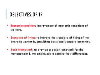 OBJECTIVES OF IR
• Economic condition: improvement of economic conditions of
workers.
• Standard of living: to improve the standard of living of the
average worker by providing basic and standard amenities.
• Basic framework: to provide a basic framework for the
management & the employees to resolve their differences.
 