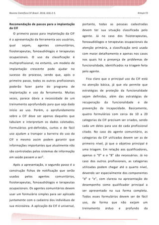 - - - - - - - - - - - - - - - - - - - - - - - - - - - - - - - - - - - - - - - - - - - - - - - - - - - - - - - - - - - - - - - - - - - - - - - - - - - - - - - - - - - - - - - - - - - - - - - - - - - - - - - - - - - - - - - - - - -
3
Araujo ESRevista Científica CIF Brasil. 2016; 6(6):2-5.
Recomendação de passos para a implantação
da CIF
O primeiro passo para implantação da CIF
é a apresentação da ferramenta aos usuários,
qual sejam, agentes comunitários,
fisioterapeutas, fonoaudiólogos e terapeutas
ocupacionais. O uso da classificação é
multiprofissional, no entanto, um modelo de
implantação crescente pode ajudar no
sucesso do processo, sendo que, após o
primeiro passo, todos os outros profissionais
poderão fazer parte do programa de
implantação e uso da ferramenta. Muitas
vezes, parece óbvia a necessidade de um
treinamento aprofundado para que seja dado
início ao uso. Porém, o aprofundamento
sobre a CIF deve ser apenas daqueles que
tabulam e interpretam os dados coletados.
Formulários pré-definidos, curtos e de fácil
uso ajudam a transpor a barreira do uso da
CIF e mesmo assim podem garantir que
informações importantes que atualmente não
são controladas pelos sistemas de informação
em saúde passem a ser2.
Após a apresentação, o segundo passo é a
construção fichas de notificação que serão
usadas pelos agentes comunitários,
fisioterapeutas, fonoaudiólogos e terapeutas
ocupacionais. Os agentes comunitários devem
usar um formulário simples para ser aplicado
juntamente com o cadastro dos indivíduos de
sua microárea. A aplicação da CIF é universal,
portanto, todas as pessoas cadastradas
devem ter sua situação classificada pelo
agente. Já no caso dos fisioterapeutas,
fonoaudiólogos e terapeutas ocupacionais da
atenção primária, a classificação será usada
com maior detalhamento e apenas nos casos
nos quais há a presença de problemas de
funcionalidade, identificados na triagem feita
pelo agente.
Fica claro que o principal uso da CIF está
na atenção básica, já que ela permite que
estratégias de proteção da funcionalidade
sejam definidas, além das estratégias de
recuperação da funcionalidade e de
prevenção da incapacidade. Basicamente,
quatro formulários com cerca de 10 a 20
categorias da CIF precisam ser criados, sendo
cada um deles para uso de cada profissional
citado. No caso do agente comunitário, as
categorias da CIF utilizadas devem ser as de
primeiro nível, já que o objetivo principal é
uma triagem. Em relação aos qualificadores,
apenas o “0” e o “8” são necessários. Já no
caso dos outros profissionais, as categorias
utilizadas podem chegar até o quarto nível,
devendo ser especialmente dos componentes
“d” e “e”, com clareza na apresentação do
desempenho como qualificador principal a
ser apresentado na sua forma completa.
Todos esses formulários devem ser de fácil
uso, de forma que não exijam um
treinamento árduo e profundo da
 
