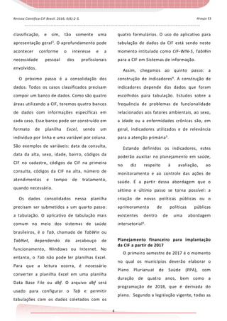 - - - - - - - - - - - - - - - - - - - - - - - - - - - - - - - - - - - - - - - - - - - - - - - - - - - - - - - - - - - - - - - - - - - - - - - - - - - - - - - - - - - - - - - - - - - - - - - - - - - - - - - - - - - - - - - - - - -
4
Araujo ESRevista Científica CIF Brasil. 2016; 6(6):2-5.
classificação, e sim, tão somente uma
apresentação geral3
. O aprofundamento pode
acontecer conforme o interesse e a
necessidade pessoal dos profissionais
envolvidos.
O próximo passo é a consolidação dos
dados. Todos os casos classificados precisam
compor um banco de dados. Como são quatro
áreas utilizando a CIF, teremos quatro bancos
de dados com informações específicas em
cada caso. Esse banco pode ser construído em
formato de planilha Excel, sendo um
indivíduo por linha e uma variável por coluna.
São exemplos de variáveis: data da consulta,
data da alta, sexo, idade, bairro, códigos da
CIF no cadastro, códigos da CIF na primeira
consulta, códigos da CIF na alta, número de
atendimentos e tempo de tratamento,
quando necessário.
Os dados consolidados nessa planilha
precisam ser submetidos a um quarto passo:
a tabulação. O aplicativo de tabulação mais
comum no meio dos sistemas de saúde
brasileiros, é o Tab, chamado de TabWin ou
TabNet, dependendo do arcabouço de
funcionamento, Windows ou Internet. No
entanto, o Tab não pode ler planilhas Excel.
Para que a leitura ocorra, é necessário
converter a planilha Excel em uma planilha
Data Base File ou dbf. O arquivo dbf será
usado para configurar o Tab e permitir
tabulações com os dados coletados com os
quatro formulários. O uso do aplicativo para
tabulação de dados da CIF está sendo neste
momento intitulado como CIF-WIN-S, TabWin
para a CIF em Sistemas de informação.
Assim, chegamos ao quinto passo: a
construção de indicadores4
. A construção de
indicadores depende dos dados que foram
escolhidos para tabulação. Estudos sobre a
frequência de problemas de funcionalidade
relacionados aos fatores ambientais, ao sexo,
a idade ou a enfermidades crônicas são, em
geral, indicadores utilizados e de relevância
para a atenção primária5
.
Estando definidos os indicadores, estes
poderão auxiliar no planejamento em saúde,
no diz respeito à avaliação, ao
monitoramento e ao controle das ações de
saúde. É a partir dessa abordagem que o
sétimo e último passo se torna possível: a
criação de novas políticas públicas ou o
aprimoramento de políticas públicas
existentes dentro de uma abordagem
intersetorial6
.
Planejamento financeiro para implantação
da CIF a partir de 2017
O primeiro semestre de 2017 é o momento
no qual os municípios deverão elaborar o
Plano Plurianual de Saúde (PPA), com
duração de quatro anos, bem como a
programação de 2018, que é derivada do
plano. Segundo a legislação vigente, todas as
 