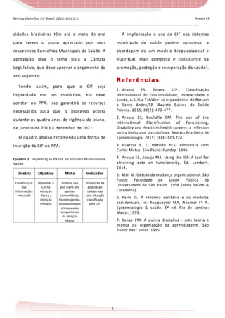 - - - - - - - - - - - - - - - - - - - - - - - - - - - - - - - - - - - - - - - - - - - - - - - - - - - - - - - - - - - - - - - - - - - - - - - - - - - - - - - - - - - - - - - - - - - - - - - - - - - - - - - - - - - - - - - - - - -
5
Araujo ESRevista Científica CIF Brasil. 2016; 6(6):2-5.
cidades brasileiras têm até o meio do ano
para terem o plano apreciado por seus
respectivos Conselhos Municipais de Saúde. A
aprovação leva o tema para a Câmara
Legislativa, que deve aprovar o orçamento do
ano seguinte.
Sendo assim, para que a CIF seja
implantada em um município, ela deve
constar no PPA. Isso garantirá os recursos
necessários para que o processo ocorra
durante os quatro anos de vigência do plano,
de janeiro de 2018 a dezembro de 2021.
O quadro abaixo recomenda uma forma de
inserção da CIF no PPA.
Quadro 1: Implantação da CIF no Sistema Municipal de
Saúde.
Diretriz Objetivo Meta Indicador
Qualificação
das
informações
em saúde
Implantar a
CIF na
Atenção
Básica /
Atenção
Primária
Instituir uso
por 100% dos
agentes
comunitários,
fisioterapeutas,
fonoaudiólogos
e terapeutas
ocupacionais
da atenção
básica.
Proporção da
população
cadastrada
com situação
classificada
pela CIF.
A implantação e uso da CIF nos sistemas
municipais de saúde podem aproximar a
abordagem de um modelo biopsicossocial e
espiritual, mais completo e consistente na
promoção, proteção e recuperação da saúde7
.
Referências
1. Araujo ES, Neves SFP. Classificação
Internacional de Funcionalidade, Incapacidade e
Saúde, e-SUS e TabWin: as experiências de Barueri
e Santo André/SP. Revista Baiana de Saúde
Pública. 2015; 39(2): 470-477.
2. Araujo ES, Buchalla CM. The use of the
International Classification of Functioning,
Disability and Health in health surveys: a reflexion
on its limits and possibilities. Revista Brasileira de
Epidemiologia. 2015; 18(3):720-724.
3. Huertas F. O método PES: entrevista com
Carlos Matus. São Paulo: Fundap. 1996.
4. Araujo ES, Araujo MA. Using the ICF: A tool for
obtaining data on functionality. Ed. Lambert.
2014.
5. Kisil M. Gestão da mudança organizacional. São
Paulo: Faculdade de Saúde Pública da
Universidade de São Paulo. 1998 (série Saúde &
Cidadania).
6. Paim JS. A reforma sanitária e os modelos
assistenciais. In: Rouquayrol MA, Naomar Fº A.
Epidemiologia & saúde. 5ª ed. Rio de Janeiro:
Medsi. 1999.
7. Senge PM. A quinta disciplina - arte teoria e
prática da organização da aprendizagem. São
Paulo: Best Seller. 1995.
 
