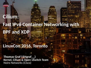 Cilium:
Fast IPv6 Container Networking with
BPF and XDP
LinuxCon 2016, Toronto
Thomas Graf (@tgraf__)
Kernel, Cilium & Open vSwitch Team
Noiro Networks (Cisco)
 