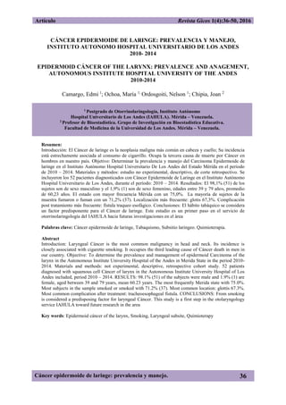 Artículo Revista Gicos 1(4):36-50, 2016
Cáncer epidermoide de laringe: prevalencia y manejo. 36
CÁNCER EPIDERMOIDE DE LARINGE: PREVALENCIA Y MANEJO,
INSTITUTO AUTONOMO HOSPITAL UNIVERSITARIO DE LOS ANDES
2010- 2014
EPIDERMOID CÁNCER OF THE LARYNX: PREVALENCE AND ANAGEMENT,
AUTONOMOUS INSTITUTE HOSPITAL UNIVERSITY OF THE ANDES
2010-2014
Camargo, Edmi 1
; Ochoa, María 1;
Ordosgoiti, Nelson 1
; Chipia, Joan 2
1
Postgrado de Otorrinolaringología, Instituto Autónomo
Hospital Universitario de Los Andes (IAHULA). Mérida – Venezuela.
2
Profesor de Bioestadística. Grupo de Investigación en Bioestadística Educativa.
Facultad de Medicina de la Universidad de Los Andes. Mérida – Venezuela.
Resumen:
Introducción: El Cáncer de laringe es la neoplasia maligna más común en cabeza y cuello; Su incidencia
está estrechamente asociada al consumo de cigarrillo. Ocupa la tercera causa de muerte por Cáncer en
hombres en nuestro país. Objetivo: Determinar la prevalencia y manejo del Carcinoma Epidermoide de
laringe en el Instituto Autónomo Hospital Universitario De Los Andes del Estado Mérida en el periodo
de 2010 – 2014. Materiales y métodos: estudio no experimental, descriptivo, de corte retrospectivo. Se
incluyeron los 52 pacientes diagnosticados con Cáncer Epidermoide de Laringe en el Instituto Autónomo
Hospital Universitario de Los Andes, durante el período: 2010 – 2014. Resultados: El 98,1% (51) de los
sujetos son de sexo masculino y el 1,9% (1) son de sexo femenino, edades entre 39 y 79 años, promedio
de 60,23 años. El estado con mayor frecuencia Mérida con un 75,0%. La mayoría de sujetos de la
muestra fumaron o fuman con un 71,2% (37). Localización más frecuente: glotis 67,3%. Complicación
post tratamiento más frecuente: fistula traqueo esofágico. Conclusiones: El hábito tabáquico se considera
un factor predisponente para el Cáncer de laringe. Este estudio es un primer paso en el servicio de
otorrinolaringología del IAHULA hacia futuras investigaciones en el área
Palabras clave: Cáncer epidermoide de laringe, Tabaquismo, Subsitio laringeo. Quimioterapia.
Abstract
Introduction: Laryngeal Cáncer is the most common malignancy in head and neck. Its incidence is
closely associated with cigarette smoking. It occupies the third leading cause of Cáncer death in men in
our country. Objective: To determine the prevalence and management of epidermoid Carcinoma of the
larynx in the Autonomous Institute University Hospital of the Andes in Merida State in the period 2010-
2014. Materials and methods: not experimental, descriptive, retrospective cohort study. 52 patients
diagnosed with squamous cell Cáncer of larynx in the Autonomous Institute University Hospital of Los
Andes included, period 2010 – 2014. RESULTS: 98.1% (51) of the subjects were male and 1.9% (1) are
female, aged between 39 and 79 years, mean 60.23 years. The most frequently Merida state with 75.0%.
Most subjects in the sample smoked or smoked with 71.2% (37). Most common location: glottis 67.3%.
Most common complication after treatment: tracheoesophageal fistula. CONCLUSIONS: From smoking
is considered a predisposing factor for laryngeal Cáncer. This study is a first step in the otolaryngology
service IAHULA toward future research in the area
Key words: Epidermoid cáncer of the larynx, Smoking, Laryngeal subsite, Quimioterapy
 