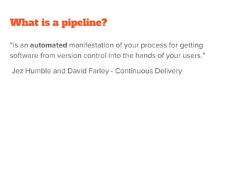What is a pipeline?
“is an automated manifestation of your process for getting
software from version control into the hands of your users.”
Jez Humble and David Farley - Continuous Delivery
 