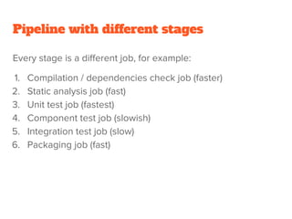 Pipeline with different stages
Every stage is a different job, for example:
1. Compilation / dependencies check job (faster)
2. Static analysis job (fast)
3. Unit test job (fastest)
4. Component test job (slowish)
5. Integration test job (slow)
6. Packaging job (fast)
 