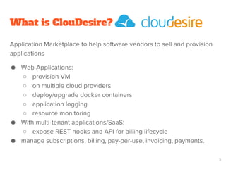 What is ClouDesire?
Application Marketplace to help software vendors to sell and provision
applications
● Web Applications:
○ provision VM
○ on multiple cloud providers
○ deploy/upgrade docker containers
○ application logging
○ resource monitoring
● With multi-tenant applications/SaaS:
○ expose REST hooks and API for billing lifecycle
● manage subscriptions, billing, pay-per-use, invoicing, payments.
3
 