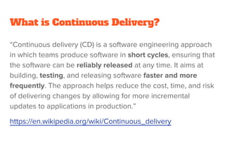What is Continuous Delivery?
“Continuous delivery (CD) is a software engineering approach
in which teams produce software in short cycles, ensuring that
the software can be reliably released at any time. It aims at
building, testing, and releasing software faster and more
frequently. The approach helps reduce the cost, time, and risk
of delivering changes by allowing for more incremental
updates to applications in production.”
https://en.wikipedia.org/wiki/Continuous_delivery
 