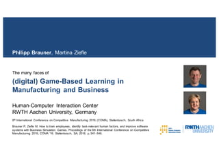 (digital) Game-Based Learning in
Manufacturing and Business
The many faces of
Philipp Brauner, Martina Ziefle
Human-Computer Interaction Center
RWTH Aachen University, Germany
6th International Conference on Competitive Manufacturing 2016 (COMA), Stellenbosch, South Africa
Brauner P, Ziefle M. How to train employees, identify task-relevant human factors, and improve software
systems with Business Simulation Games. Procedings of the 6th International Conference on Competitive
Manufacturing 2016, COMA ’16. Stellenbosch, SA; 2016. p. 541–546.
 