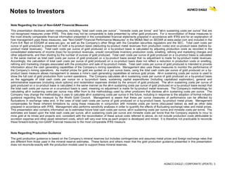 AGNICO EAGLE | CORPORATE UPDATE| 3
Notes to Investors
Note Regarding the Use of Non-GAAP Financial Measures
This presentation discloses certain measures, including ‘‘total cash costs per ounce’’, ‘‘minesite costs per tonne’’ and “all-in sustaining costs per ounce” that are
not recognized measures under IFRS. This data may not be comparable to data presented by other gold producers. For a reconciliation of these measures to
the most directly comparable financial information presented in the consolidated financial statements prepared in accordance with IFRS and for an explanation of
how management uses these measures, see “Non-GAAP Financial Performance Measures” in the MD&A filed on SEDAR at www.sedar.com and included in the
Form 6-K filed on EDGAR at www.sec.gov, as well as the Company’s other filings with the Canadian securities regulators and the SEC. Total cash costs per
ounce of gold produced is presented on both a by-product basis (deducting by-product metal revenues from production costs) and co-product basis (before by-
product metal revenues). Total cash costs per ounce of gold produced on a by-product basis is calculated by adjusting production costs as recorded in the
consolidated statements of income (loss) for by-product revenues, unsold concentrate inventory production costs, smelting, refining and marketing charges and
other adjustments, and then dividing by the number of ounces of gold produced. Total cash costs per ounce of gold produced on a co-product basis is calculated
in the same manner as total cash costs per ounce of gold produced on a by-product basis except that no adjustment is made for by-product metal revenues.
Accordingly, the calculation of total cash costs per ounce of gold produced on a co-product basis does not reflect a reduction in production costs or smelting,
refining and marketing charges associated with the production and sale of by-product metals. Total cash costs per ounce of gold produced is intended to provide
information about the cash generating capabilities of the Company’s mining operations. Management also uses these measures to monitor the performance of
the Company’s mining operations. As market prices for gold are quoted on a per ounce basis, using the total cash costs per ounce of gold produced on a by-
product basis measure allows management to assess a mine’s cash generating capabilities at various gold prices. All-in sustaining costs per ounce is used to
show the full cost of gold production from current operations. The Company calculates all-in sustaining costs per ounce of gold produced on a by-product basis
as the aggregate of total cash costs per ounce on a by-product basis, sustaining capital expenditures (including capitalized exploration), general and
administrative expenses (including stock options) and reclamation expenses divided by the amount of gold produced. The all-in sustaining costs per ounce of
gold produced on a co-product basis is calculated in the same manner as the all-in sustaining costs per ounce of gold produced on a by-product basis except that
the total cash costs per ounce on a co-product basis is used, meaning no adjustment is made for by-product metal revenues. The Company's methodology for
calculating all-in sustaining costs per ounce may differ from to the methodology used by other producers that disclose all-in sustaining costs per ounce. The
Company may change the methodology it uses to calculate all-in sustaining costs per ounce in the future, including in response to the adoption of formal industry
guidance regarding this measure by the World Gold Council. Management is aware that these per ounce measures of performance can be affected by
fluctuations in exchange rates and, in the case of total cash costs per ounce of gold produced on a by-product basis, by-product metal prices. Management
compensates for these inherent limitations by using these measures in conjunction with minesite costs per tonne (discussed below) as well as other data
prepared in accordance with IFRS. Management also performs sensitivity analyses in order to quantify the effects of fluctuating exchange rates and metal prices.
This presentation also contains information as to estimated future total cash costs per ounce, all-in sustaining costs per ounce and minesite costs per tonne. The
estimates are based upon the total cash costs per ounce, all-in sustaining costs per ounce and minesite costs per tonne that the Company expects to incur to
mine gold at its mines and projects and, consistent with the reconciliation of these actual costs referred to above, do not include production costs attributable to
accretion expense and other asset retirement costs, which will vary over time as each project is developed and mined. It is therefore not practicable to reconcile
these forward-looking non-GAAP financial measures to the most comparable IFRS measure.
Note Regarding Production Guidance
The gold production guidance is based on the Company’s mineral reserves but includes contingencies and assumes metal prices and foreign exchange rates that
are different from those used in the mineral reserve estimates. These factors and others mean that the gold production guidance presented in this presentation
does not reconcile exactly with the production models used to support these mineral reserves.
 