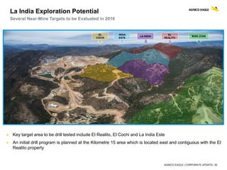 AGNICO EAGLE | CORPORATE UPDATE| 30
EL
COCHI
INDIA
ESTE
LA INDIA
EL
REALITO
MAIN ZONE
 Key target area to be drill tested include El Realito, El Cochi and La India Este
 An initial drill program is planned at the Kilometre 15 area which is located east and contiguous with the El
Realito property
La India Exploration Potential
Several Near-Mine Targets to be Evaluated in 2016
 