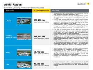 AGNICO EAGLE | CORPORATE UPDATE| 33
PRODUCTION Q2 YTD 2016 PRODUCTION HIGHLIGHTS
LaRonde 150,496 ozs
at total cash costs of $536/oz
 Strong operational performance resulted in higher production driven by
higher grades and recoveries in the processing facility
 Exploration and studies are continuing to assess the potential to extend
the mineral reserves and carry out mining activities between the 311 and
371 levels
 During Q2 2016, dewatering of the Bousquet Zone 5 old pit was completed
along with rehabilitation of the ramp portal and 92 metres of underground
development. A certificate of authorization was issued by the Quebec
government to permit collection of a bulk sample
 An internal technical study is expected to be completed by the end 2016.
Following the completion of technical studies and permitting, Bousquet
Zone 5 could potentially be in production in the second half of 2018
Canadian
Malartic GP (50%) 146,115 ozs
at total cash costs of $589/oz
 In Q2 2016, the Canadian Malartic mill (on a 100% basis) processed an
average of 55,481 tpd. The record daily throughput in Q2 2016 was
primarily due to higher crusher availability, better crushing performance
from the secondary crusher and better plant availability
 Permitting activities for the Canadian Malartic pit extension and deviation
of Highway 117 are continuing. As part of the Quebec environmental
impact evaluation process, public hearings on the Canadian Malartic pit
extension project took place on June 14 to 16 and July 12 and 13, 2016 in
Malartic, Quebec
 Drilling continued on the Odyssey North and South Zones. Recent drilling
has yielded significant intercepts such as 2.63 grams per tonne (“g/t”) gold
(capped) over 33.5 metres estimated true width at 1,138 metres depth in
drill hole ODY16-5039, showing similarities to the Goldex mine deposit
Goldex 63,792 ozs
at total cash costs of $509/oz
 Higher throughput in Q2 2016 period was due to better underground
hoisting performance and acceleration of the mining sequence
 Development of the Deep 1 Zone remains on time and on budget for
startup in Q1 2018. In Q2 2016 the excavation of the second leg of the
Rail-Veyor (conveyor system) ramp was completed and the initial
components of the Rail-Veyor are now being installed
 Permitting of the Akasaba project is progressing at both the provincial and
federal levels
Lapa 43,623 ozs
at total cash costs of $663/oz
 Production was expected to show a gradual decline moving into Q4 2016.
The Company is now evaluating a number of opportunities that could see
production potentially extend through year end, and exceed previous
guidance
Abitibi Region
Solid and Growing Production Base in Quebec
 