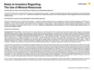 AGNICO EAGLE | CORPORATE UPDATE| 43
Notes to Investors Regarding
The Use of Mineral Resources
Cautionary Note to Investors Concerning Estimates of Measured and Indicated Mineral Resources
This document uses the terms “measured mineral resources” and “indicated mineral resources”. Investors are advised that while those terms are recognized and required by Canadian
regulations, the SEC does not recognize them. Investors are cautioned not to assume that any part or all of mineral deposits in these categories will ever be converted into
mineral reserves.
Cautionary Note to Investors Concerning Estimates of Inferred Mineral Resources
This document also uses the term “inferred mineral resources”. Investors are advised that while this term is recognized and required by Canadian regulations, the SEC does not
recognize it. “Inferred mineral resources” have a great amount of uncertainty as to their existence, and great uncertainty as to their economic and legal feasibility. It cannot be
assumed that all or any part of an inferred mineral resource will ever be upgraded to a higher category. Under Canadian rules, estimates of inferred mineral resources may not form
the basis of feasibility or pre-feasibility studies, except in rare cases. Investors are cautioned not to assume that part or all of an inferred mineral resource exists, or is
economically or legally mineable.
Scientific and Technical Data
Cautionary Note To U.S. Investors - The SEC permits U.S. mining companies, in their filings with the SEC, to disclose only those mineral deposits that a company can economically
and legally extract or produce. Agnico Eagle reports mineral resource and mineral reserve estimates in accordance with the Canadian Institute of Mining, Metallurgy and Petroleum
Best Practice Guidelines for Exploration and for Estimation of Mineral Resources and Mineral Reserves in accordance with the Canadian securities regulatory authorities' (the "CSA")
National Instrument 43-101 Standards of Disclosure for Mineral Projects ("NI 43-101"). These standards are similar to those used by the SEC’s Industry Guide No. 7, as interpreted by
Staff at the SEC ("Guide 7"). However, the definitions in NI 43-101 differ in certain respects from those under Guide 7. Accordingly, mineral reserve information contained herein may
not be comparable to similar information disclosed by U.S. companies. Under the requirements of the SEC, mineralization may not be classified as a "mineral reserve" unless the
determination has been made that the mineralization could be economically and legally produced or extracted at the time the mineral reserve determination is made. A "final" or
"bankable" feasibility study is required to meet the requirements to designate mineral reserves under Industry Guide 7. Agnico Eagle uses certain terms in this presentation, such as
"measured", "indicated", and "inferred", and "resources" that the SEC guidelines strictly prohibit U.S. registered companies from including in their filings with the SEC.
In prior periods, mineral reserves for all properties were typically estimated using historic three-year average metals prices and foreign exchange rates in accordance with the SEC
guidelines. These guidelines require the use of prices that reflect current economic conditions at the time of mineral reserve determination, which the Staff of the SEC has interpreted
to mean historic three-year average prices. Given the current lower commodity price environment, Agnico Eagle has decided to use price assumptions that are below the three-year
averages. The assumptions used for the mineral reserve estimates at all mines and advanced projects as of December 31, 2015 (other than the Canadian Malartic mine), reported by
the Company on February 10, 2016, are $1,100 per ounce gold, $16.00 per ounce silver, $0.90 per pound zinc, $2.50 per pound copper, and US$/C$, Euro/US$ and US$/MXP
exchange rates for all mines and projects other than the Lapa, Meadowbank and Creston Mascota mines and Santo Niño open pit at Pinos Altos of 1.16, 1.20 and 14.00, respectively.
Due to shorter mine life, the assumptions used for the mineral reserve estimates at the short-life mines (the Lapa, Meadowbank and Creston Mascota mines and Santo Niño open pit)
as of December 31, 2015, reported by the Company on February 10, 2016, include the same metal price assumptions, and US$/C$ and US$/MXP exchange rates of 1.30 and 16.00,
respectively. The assumptions used for the mineral reserves estimate at the Canadian Malartic mine as of December 31, 2015, reported by the Company on February 10, 2016, are
$1,150 per ounce gold, a cut-off grade between 0.30 g/t and 0.33 g/t gold (depending on the deposit) and a US$/C$ exchange rate of 1.24.
NI 43-101 requires mining companies to disclose mineral reserves and mineral resources using the subcategories of "proven mineral reserves”, "probable mineral reserves”, "measured
mineral resources”, "indicated mineral resources” and "inferred mineral resources”. Mineral resources that are not mineral reserves do not have demonstrated economic viability.
 