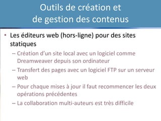 Outils de création et
de gestion des contenus
• Les éditeurs web (hors-ligne) pour des sites
statiques
– Création d’un site local avec un logiciel comme
Dreamweaver depuis son ordinateur
– Transfert des pages avec un logiciel FTP sur un serveur
web
– Pour chaque mises à jour il faut recommencer les deux
opérations précédentes
– La collaboration multi-auteurs est très difficile
 