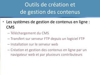 Outils de création et
de gestion des contenus
• Les systèmes de gestion de contenus en ligne :
CMS
– Téléchargement du CMS
– Transfert sur serveur FTP depuis un logiciel FTP
– Installation sur le serveur web
– Création et gestion des contenus en ligne par un
navigateur web et par plusieurs contributeurs
 