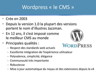 Wordpress « le CMS »
• Crée en 2003
• Depuis la version 1.0 la plupart des versions
portent le nom d’illustres Jazzman.
• En 12 ans, il s’est imposé comme
le meilleur CMS au monde
• Principales qualités :
– Respect des standards web actuels
– Excellente intégration de l’expérience utilisateur
– Polyvalence, simplicité, élégance
– Communauté très importante
– Robustesse
– Mise à jour automatique du noyau et des extensions depuis la v4
 