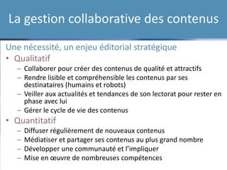 La gestion collaborative des contenus
Une nécessité, un enjeu éditorial stratégique
• Qualitatif
– Collaborer pour créer des contenus de qualité et attractifs
– Rendre lisible et compréhensible les contenus par ses
destinataires (humains et robots)
– Veiller aux actualités et tendances de son lectorat pour rester en
phase avec lui
– Gérer le cycle de vie des contenus
• Quantitatif
– Diffuser régulièrement de nouveaux contenus
– Médiatiser et partager ses contenus au plus grand nombre
– Développer une communauté et l’impliquer
– Mise en œuvre de nombreuses compétences
 