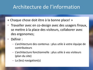 Architecture de l’information
« Chaque chose doit être à la bonne place! »
• Travailler avec en co-design avec des usagers finaux,
se mettre à la place des visiteurs, collaborer avec
des ergonomes;
• Définir :
– L’architecture des contenus : plus utile à votre équipe de
contributeurs
– L’architecture fonctionnelle : plus utile à vos visiteurs
(plan du site)
– La (les) navigation(s)
 