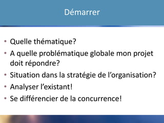 Démarrer
• Quelle thématique?
• A quelle problématique globale mon projet
doit répondre?
• Situation dans la stratégie de l’organisation?
• Analyser l’existant!
• Se différencier de la concurrence!
 
