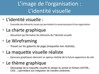 L’image de l’organisation :
L’identité visuelle
• L’identité visuelle :
– Ensemble des éléments visuels qui permettent la reconnaissance d’une organisation
• La charte graphique
– Document qui formalise les éléments de l’identité visuelle
• Le Wireframing
– Travail sur les gabarits de page (maquette non réaliste).
• La maquette visuelle réaliste
– Epreuves graphiques donnant un aperçu réaliste de la future apparence du site
• Le thème graphique
– Découpage de la maquette visuelle du design du portail en fichiers (XHTML,
CSS…) permettant son intégration de manière cohérente.
 