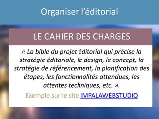 Organiser l’éditorial
« La bible du projet éditorial qui précise la
stratégie éditoriale, le design, le concept, la
stratégie de référencement, la planification des
étapes, les fonctionnalités attendues, les
attentes techniques, etc. ».
Exemple sur le site IMPALAWEBSTUDIO
LE CAHIER DES CHARGES
 