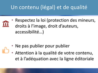 Un contenu (légal) et de qualité
• Respectez la loi (protection des mineurs,
droits à l’image, droit d’auteurs,
accessibilité…)
• Na pas publier pour publier
• Attention à la qualité de votre contenu,
et à l’adéquation avec la ligne éditoriale
 