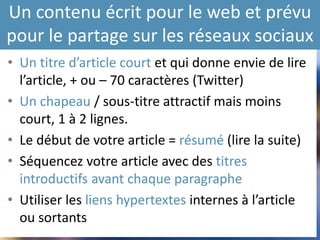Un contenu écrit pour le web et prévu
pour le partage sur les réseaux sociaux
• Un titre d’article court et qui donne envie de lire
l’article, + ou – 70 caractères (Twitter)
• Un chapeau / sous-titre attractif mais moins
court, 1 à 2 lignes.
• Le début de votre article = résumé (lire la suite)
• Séquencez votre article avec des titres
introductifs avant chaque paragraphe
• Utiliser les liens hypertextes internes à l’article
ou sortants
 