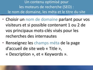 Un contenu optimisé pour
les moteurs de recherche (SEO) :
le nom de domaine, les méta et le titre du site
• Choisir un nom de domaine parlant pour vos
visiteurs et si possible contenant 1 ou 2 de
vos principaux mots-clés visés pour les
recherches des internautes
• Renseignez les champs méta de la page
d’accueil de site web « Title »,
« Description », et « Keywords ».
 