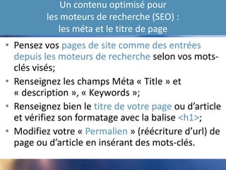 Un contenu optimisé pour
les moteurs de recherche (SEO) :
les méta et le titre de page
• Pensez vos pages de site comme des entrées
depuis les moteurs de recherche selon vos mots-
clés visés;
• Renseignez les champs Méta « Title » et
« description », « Keywords »;
• Renseignez bien le titre de votre page ou d’article
et vérifiez son formatage avec la balise <h1>;
• Modifiez votre « Permalien » (réécriture d’url) de
page ou d’article en insérant des mots-clés.
 