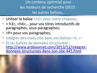 Un contenu optimisé pour
les moteurs de recherche (SEO) :
les autres balises…
• Utiliser la balise <h2> pour votre chapeau;
• < h3>, <h4>… pour vos titres introductifs de
paragraphes, sous-paragraphes;
• <P> pour vos paragraphes;
• Intégrer des mots-clés dans vos balises <h..>.
• Et les balises de données structurées :
http://www.arobasenet.com/2013/12/integrer-
donnees-structurees-dans-son-site-445.html
 