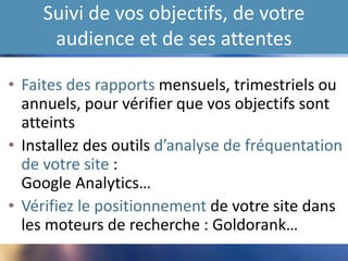 Suivi de vos objectifs, de votre
audience et de ses attentes
• Faites des rapports mensuels, trimestriels ou
annuels, pour vérifier que vos objectifs sont
atteints
• Installez des outils d’analyse de fréquentation
de votre site : Google Analytics…
• Vérifiez le positionnement de votre site dans
les moteurs de recherche : Goldorank…
 