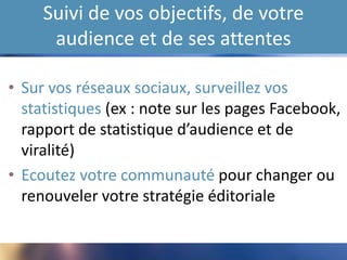 Suivi de vos objectifs, de votre
audience et de ses attentes
• Sur vos réseaux sociaux, surveillez vos
statistiques (ex : note sur les pages Facebook,
rapport de statistique d’audience et de
viralité)
• Ecoutez votre communauté pour changer ou
renouveler votre stratégie éditoriale
 