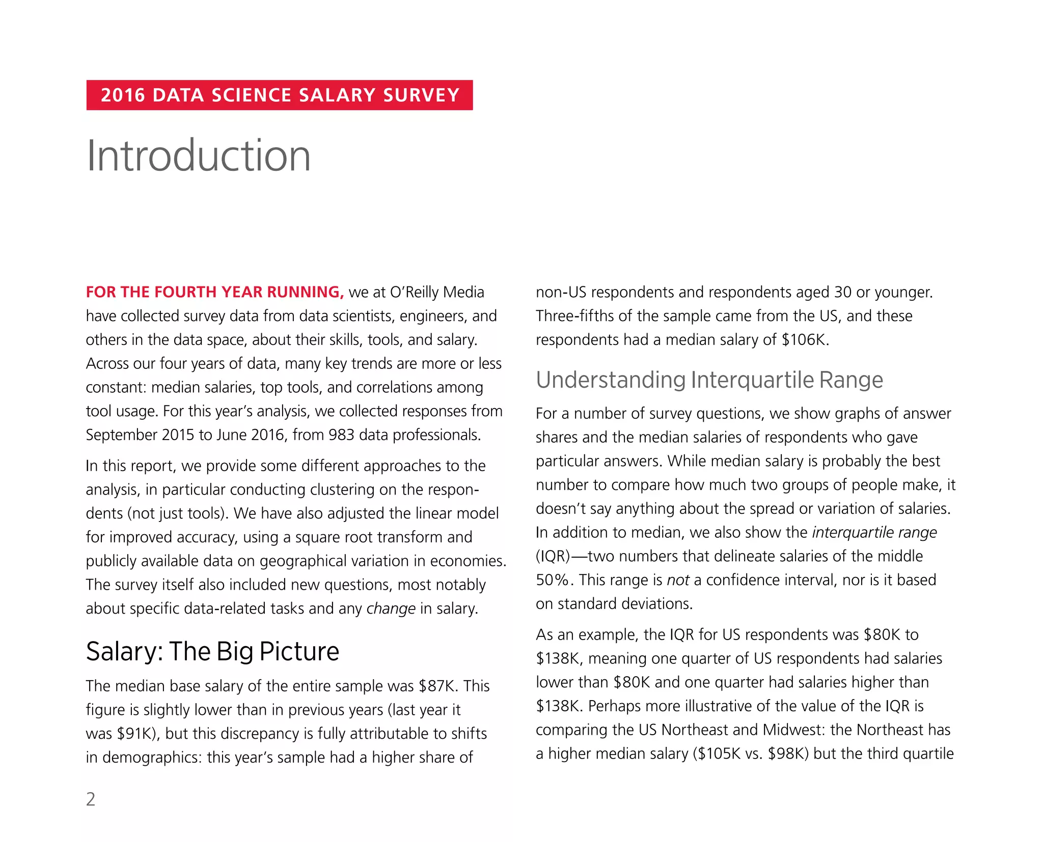 2016 DATA SCIENCE SALARY SURVEY
non-US respondents and respondents aged 30 or younger.
Three-fifths of the sample came from the US, and these
respondents had a median salary of $106K.
Understanding Interquartile Range
For a number of survey questions, we show graphs of answer
shares and the median salaries of respondents who gave
particular answers. While median salary is probably the best
number to compare how much two groups of people make, it
doesn’t say anything about the spread or variation of salaries.
In addition to median, we also show the interquartile range
(IQR)—two numbers that delineate salaries of the middle
50%. This range is not a confidence interval, nor is it based
on standard deviations.
As an example, the IQR for US respondents was $80K to
$138K, meaning one quarter of US respondents had salaries
lower than $80K and one quarter had salaries higher than
$138K. Perhaps more illustrative of the value of the IQR is
comparing the US Northeast and Midwest: the Northeast has
a higher median salary ($105K vs. $98K) but the third quartile
FOR THE FOURTH YEAR RUNNING, we at O’Reilly Media
have collected survey data from data scientists, engineers, and
others in the data space, about their skills, tools, and salary.
Across our four years of data, many key trends are more or less
constant: median salaries, top tools, and correlations among
tool usage. For this year’s analysis, we collected responses from
September 2015 to June 2016, from 983 data professionals.
In this report, we provide some different approaches to the
analysis, in particular conducting clustering on the respon-
dents (not just tools). We have also adjusted the linear model
for improved accuracy, using a square root transform and
publicly available data on geographical variation in economies.
The survey itself also included new questions, most notably
about specific data-related tasks and any change in salary.
Salary: The Big Picture
The median base salary of the entire sample was $87K. This
figure is slightly lower than in previous years (last year it
was $91K), but this discrepancy is fully attributable to shifts
in demographics: this year’s sample had a higher share of
Introduction
2
 