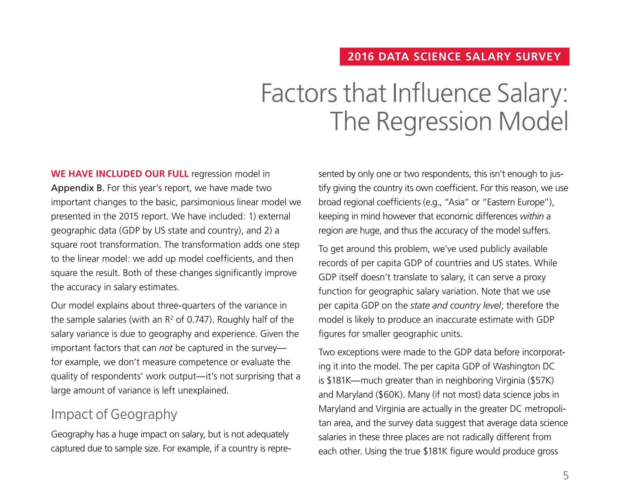 2016 DATA SCIENCE SALARY SURVEY
sented by only one or two respondents, this isn’t enough to jus-
tify giving the country its own coefficient. For this reason, we use
broad regional coefficients (e.g., “Asia” or “Eastern Europe”),
keeping in mind however that economic differences within a
region are huge, and thus the accuracy of the model suffers.
To get around this problem, we’ve used publicly available
records of per capita GDP of countries and US states. While
GDP itself doesn’t translate to salary, it can serve a proxy
function for geographic salary variation. Note that we use
per capita GDP on the state and country level; therefore the
model is likely to produce an inaccurate estimate with GDP
figures for smaller geographic units.
Two exceptions were made to the GDP data before incorporat-
ing it into the model. The per capita GDP of Washington DC
is $181K—much greater than in neighboring Virginia ($57K)
and Maryland ($60K). Many (if not most) data science jobs in
Maryland and Virginia are actually in the greater DC metropoli-
tan area, and the survey data suggest that average data science
salaries in these three places are not radically different from
each other. Using the true $181K figure would produce gross
WE HAVE INCLUDED OUR FULL regression model in
Appendix B. For this year’s report, we have made two
important changes to the basic, parsimonious linear model we
presented in the 2015 report. We have included: 1) external
geographic data (GDP by US state and country), and 2) a
square root transformation. The transformation adds one step
to the linear model: we add up model coefficients, and then
square the result. Both of these changes significantly improve
the accuracy in salary estimates.
Our model explains about three-quarters of the variance in
the sample salaries (with an R2
of 0.747). Roughly half of the
salary variance is due to geography and experience. Given the
important factors that can not be captured in the survey—
for example, we don’t measure competence or evaluate the
quality of respondents’ work output—it’s not surprising that a
large amount of variance is left unexplained.
Impact of Geography
Geography has a huge impact on salary, but is not adequately
captured due to sample size. For example, if a country is repre-
Factors that Influence Salary:
The Regression Model
5
 