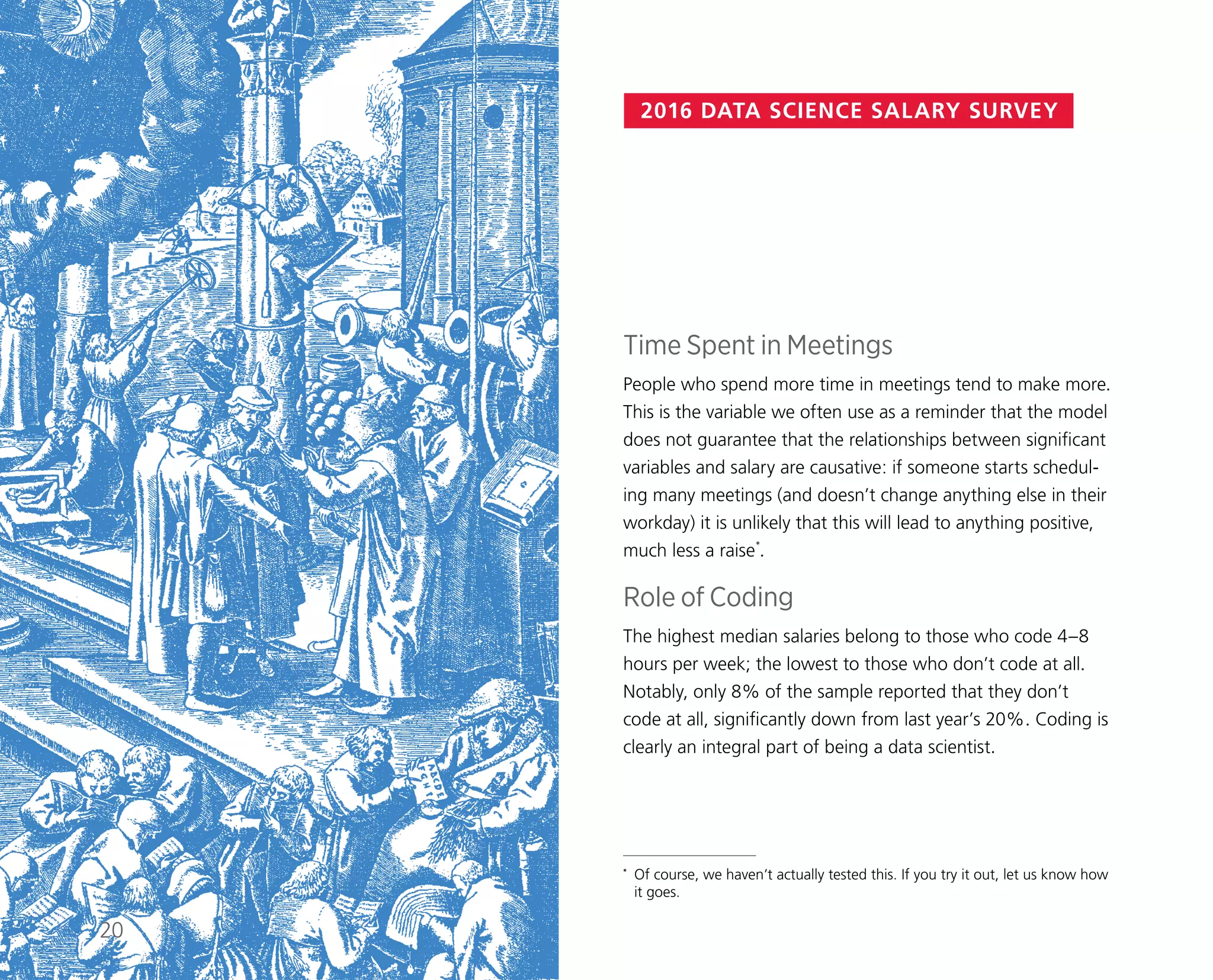 2016 DATA SCIENCE SALARY SURVEY
Time Spent in Meetings
People who spend more time in meetings tend to make more.
This is the variable we often use as a reminder that the model
does not guarantee that the relationships between significant
variables and salary are causative: if someone starts schedul-
ing many meetings (and doesn’t change anything else in their
workday) it is unlikely that this will lead to anything positive,
much less a raise*
.
Role of Coding
The highest median salaries belong to those who code 4–8
hours per week; the lowest to those who don’t code at all.
Notably, only 8% of the sample reported that they don’t
code at all, significantly down from last year’s 20%. Coding is
clearly an integral part of being a data scientist.
*	 Of course, we haven’t actually tested this. If you try it out, let us know how
it goes.
20
 