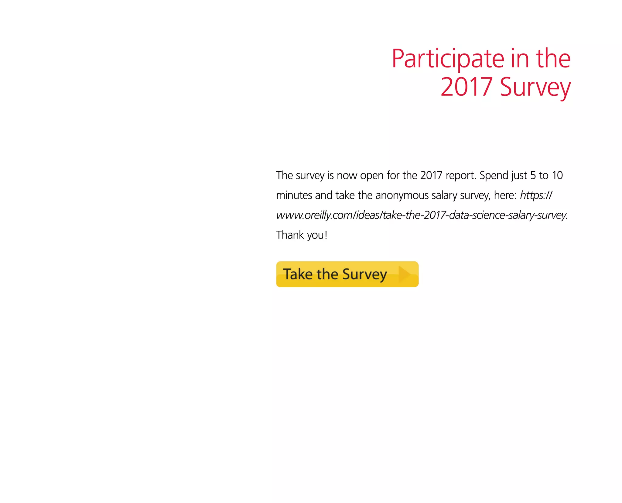 Participate in the
2017 Survey
The survey is now open for the 2017 report. Spend just 5 to 10
minutes and take the anonymous salary survey, here: https://
www.oreilly.com/ideas/take-the-2017-data-science-salary-survey.
Thank you!
 