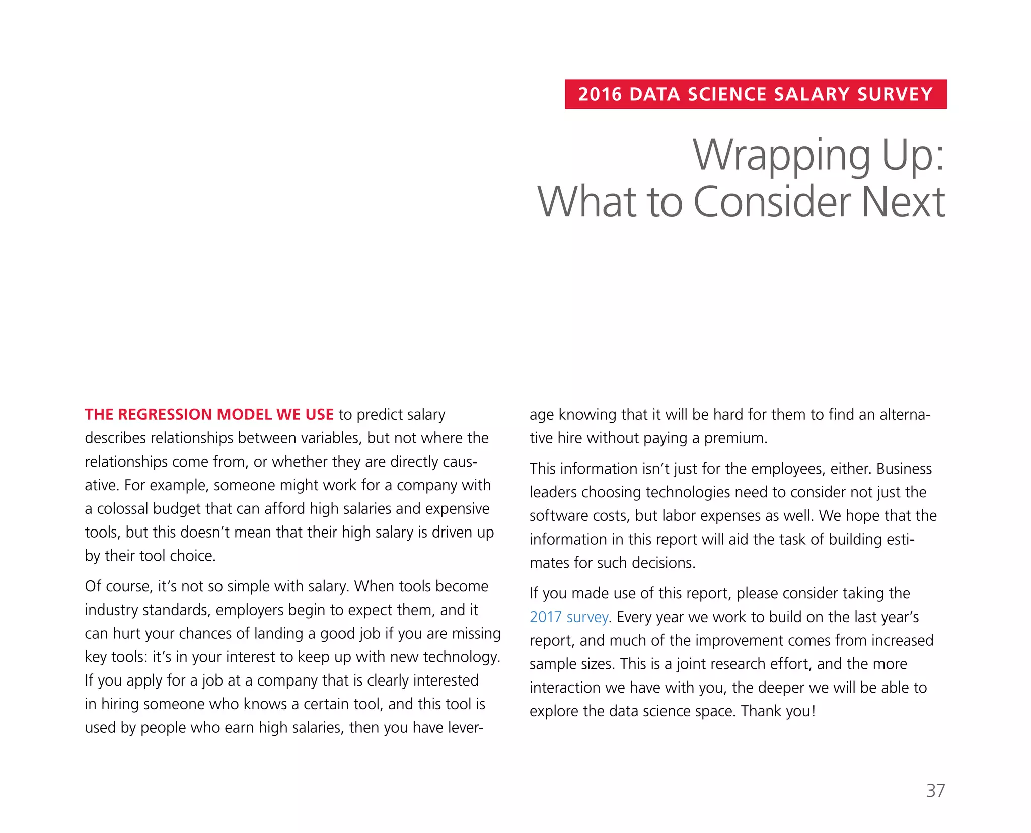 2016 DATA SCIENCE SALARY SURVEY
age knowing that it will be hard for them to find an alterna-
tive hire without paying a premium.
This information isn’t just for the employees, either. Business
leaders choosing technologies need to consider not just the
software costs, but labor expenses as well. We hope that the
information in this report will aid the task of building esti-
mates for such decisions.
If you made use of this report, please consider taking the
2017 survey. Every year we work to build on the last year’s
report, and much of the improvement comes from increased
sample sizes. This is a joint research effort, and the more
interaction we have with you, the deeper we will be able to
explore the data science space. Thank you!
THE REGRESSION MODEL WE USE to predict salary
describes relationships between variables, but not where the
relationships come from, or whether they are directly caus-
ative. For example, someone might work for a company with
a colossal budget that can afford high salaries and expensive
tools, but this doesn’t mean that their high salary is driven up
by their tool choice.
Of course, it’s not so simple with salary. When tools become
industry standards, employers begin to expect them, and it
can hurt your chances of landing a good job if you are missing
key tools: it’s in your interest to keep up with new technology.
If you apply for a job at a company that is clearly interested
in hiring someone who knows a certain tool, and this tool is
used by people who earn high salaries, then you have lever-
Wrapping Up:
What to Consider Next
37
 