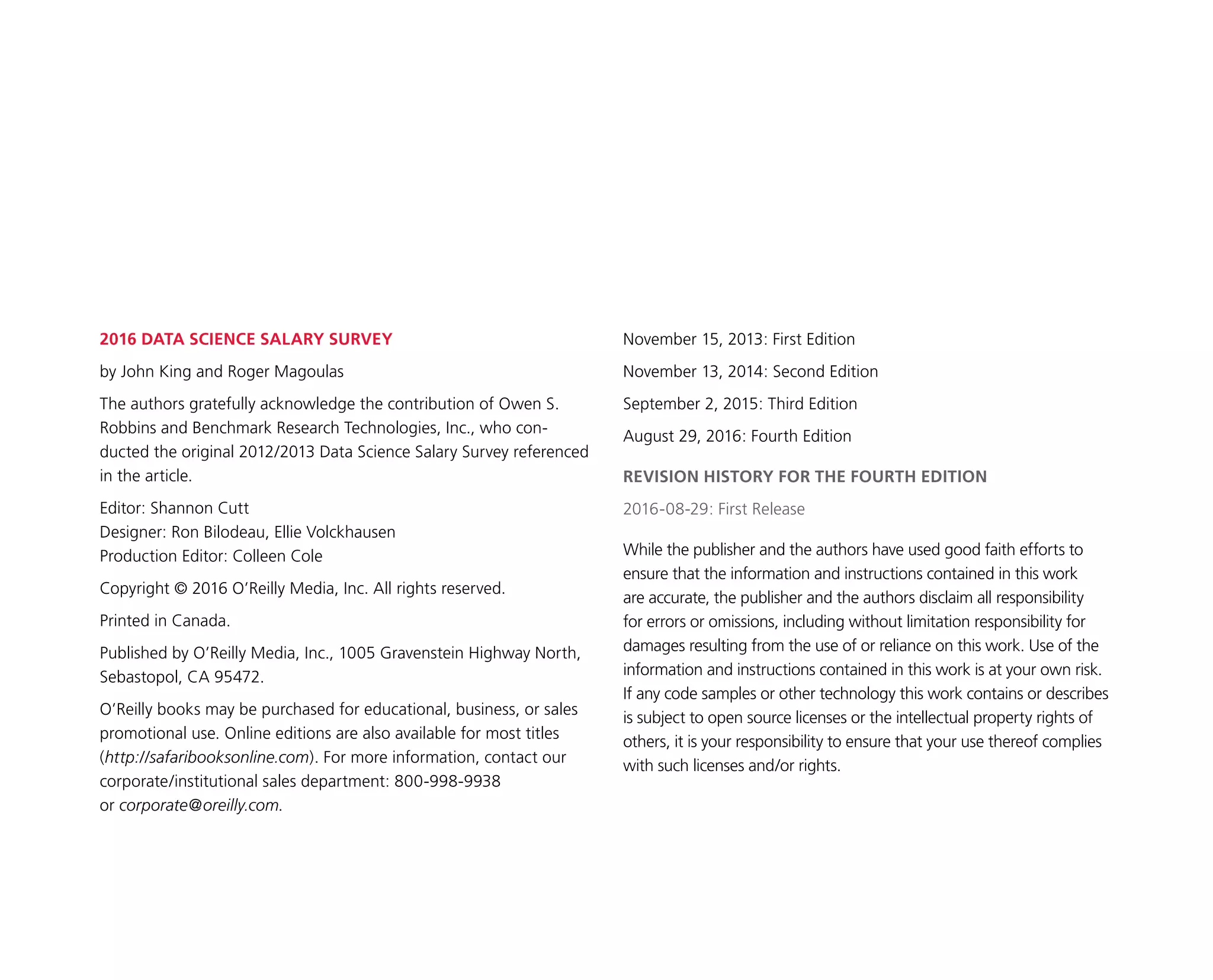 2016 DATA SCIENCE SALARY SURVEY
by John King and Roger Magoulas
The authors gratefully acknowledge the contribution of Owen S.
Robbins and Benchmark Research Technologies, Inc., who con-
ducted the original 2012/2013 Data Science Salary Survey referenced
in the article.
Editor: Shannon Cutt
Designer: Ron Bilodeau, Ellie Volckhausen
Production Editor: Colleen Cole
Copyright © 2016 O’Reilly Media, Inc. All rights reserved.
Printed in Canada.
Published by O’Reilly Media, Inc., 1005 Gravenstein Highway North,
Sebastopol, CA 95472.
O’Reilly books may be purchased for educational, business, or sales
promotional use. Online editions are also available for most titles
(http://safaribooksonline.com). For more information, contact our
corporate/institutional sales department: 800-998-9938
or corporate@oreilly.com.
November 15, 2013: First Edition
November 13, 2014: Second Edition
September 2, 2015: Third Edition
August 29, 2016: Fourth Edition
REVISION HISTORY FOR THE FOURTH EDITION
2016-08-29: First Release
While the publisher and the authors have used good faith efforts to
ensure that the information and instructions contained in this work
are accurate, the publisher and the authors disclaim all responsibility
for errors or omissions, including without limitation responsibility for
damages resulting from the use of or reliance on this work. Use of the
information and instructions contained in this work is at your own risk.
If any code samples or other technology this work contains or describes
is subject to open source licenses or the intellectual property rights of
others, it is your responsibility to ensure that your use thereof complies
with such licenses and/or rights.
 