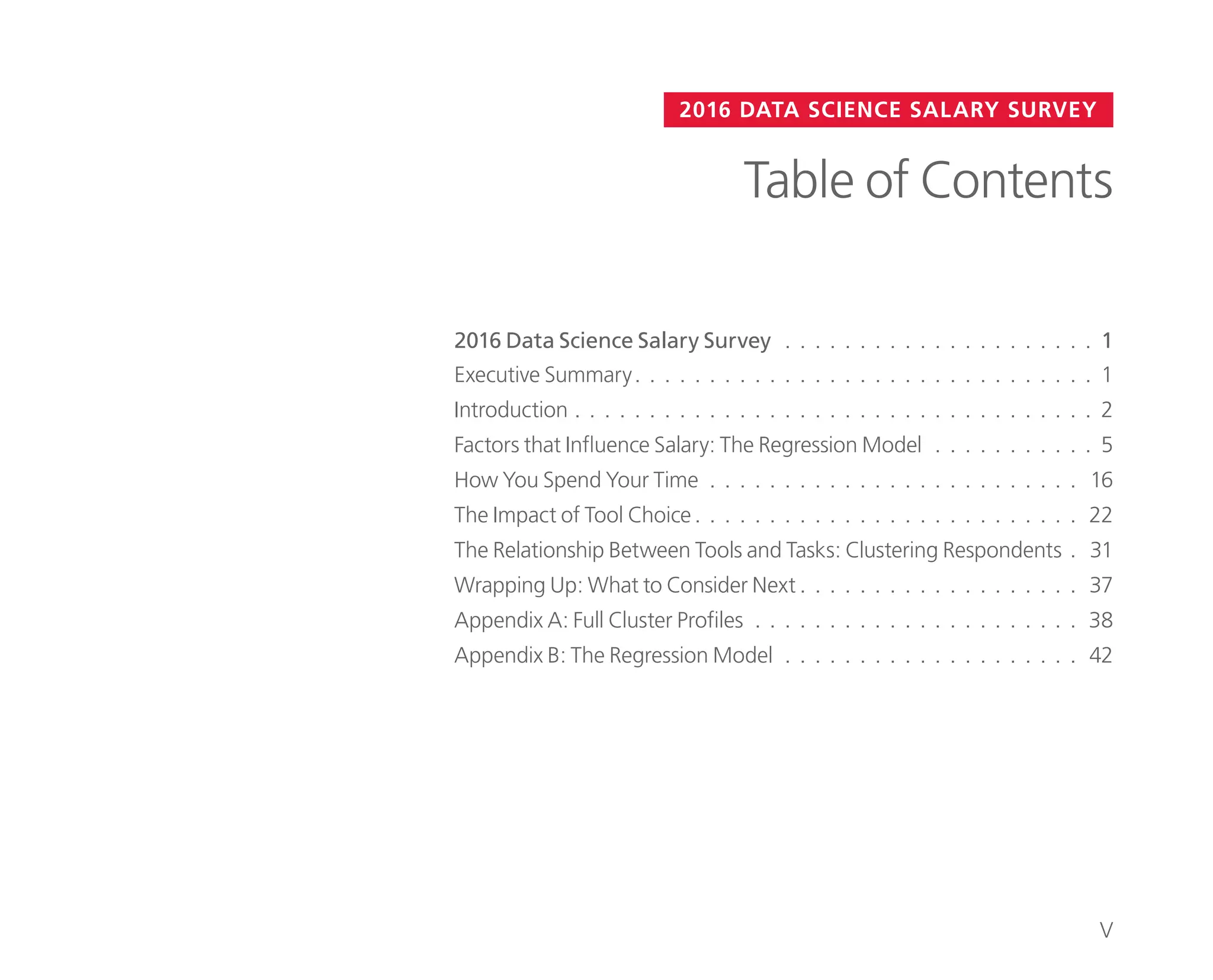 2016 Data Science Salary Survey. . . . . . . . . . . . . . . . . . . . . . 1
2016 DATA SCIENCE SALARY SURVEY
Table of Contents
Executive Summary.. . . . . . . . . . . . . . . . . . . . . . . . . . . . . . . 1
Introduction. . . . . . . . . . . . . . . . . . . . . . . . . . . . . . . . . . . . 2
Factors that Influence Salary: The Regression Model. . . . . . . . . . . . 5
How You Spend Your Time. . . . . . . . . . . . . . . . . . . . . . . . . . 16
The Impact of Tool Choice.. . . . . . . . . . . . . . . . . . . . . . . . . . 22
The Relationship Between Tools and Tasks: Clustering Respondents.. 31
Wrapping Up: What to Consider Next. . . . . . . . . . . . . . . . . . . . 37
Appendix A: Full Cluster Profiles. . . . . . . . . . . . . . . . . . . . . . . 38
Appendix B: The Regression Model. . . . . . . . . . . . . . . . . . . . . 42
V
 