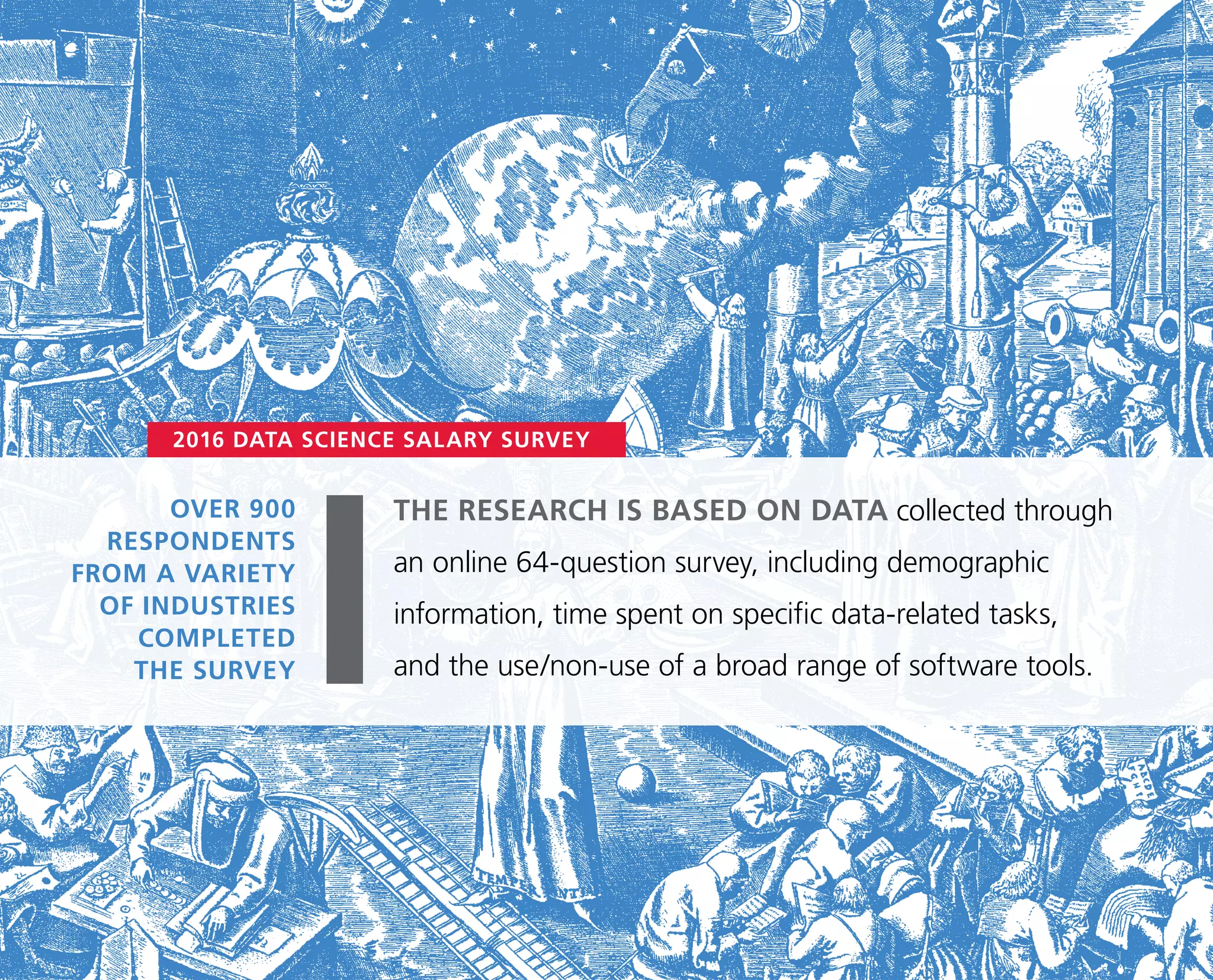 OVER 900
RESPONDENTS
FROM A VARIETY
OF INDUSTRIES
COMPLETED
THE SURVEY
2016 DATA SCIENCE SALARY SURVEY
THE RESEARCH IS BASED ON DATA collected through
an online 64-question survey, including demographic
information, time spent on specific data-related tasks,
and the use/non-use of a broad range of software tools.
 