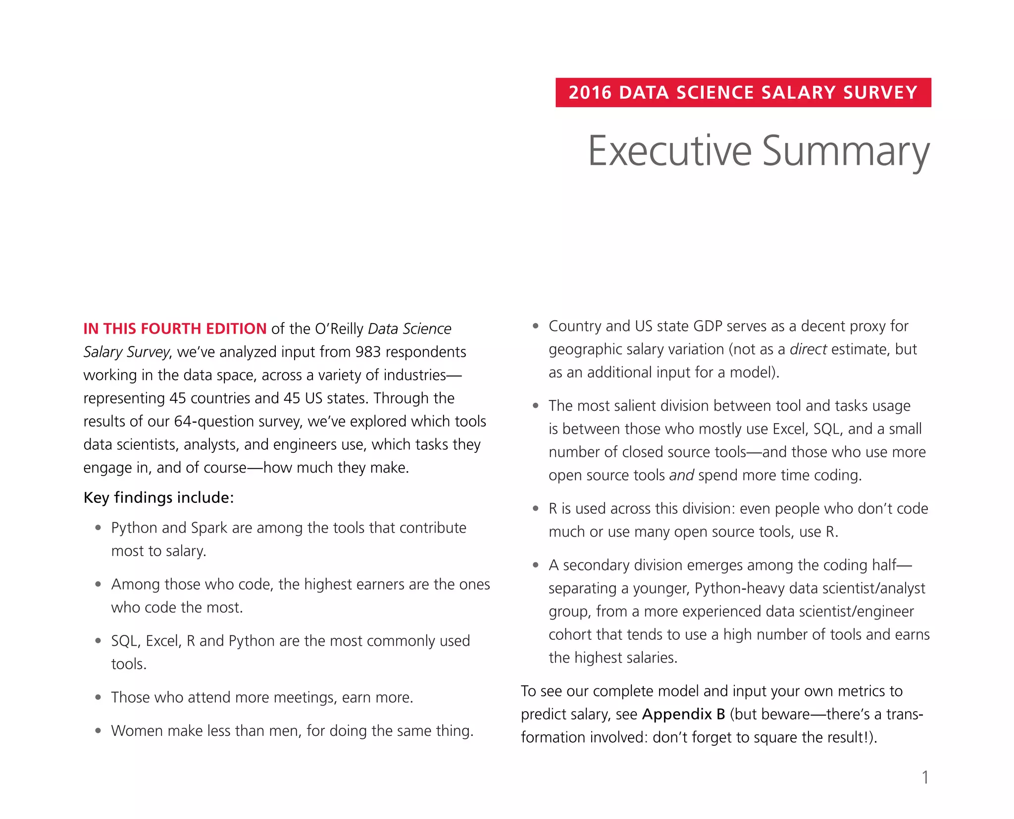 2016 DATA SCIENCE SALARY SURVEY
IN THIS FOURTH EDITION of the O’Reilly Data Science
Salary Survey, we’ve analyzed input from 983 respondents
working in the data space, across a variety of industries—
representing 45 countries and 45 US states. Through the
results of our 64-question survey, we’ve explored which tools
data scientists, analysts, and engineers use, which tasks they
engage in, and of course—how much they make.
Key findings include:
•	 Python and Spark are among the tools that contribute
most to salary.
•	 Among those who code, the highest earners are the ones
who code the most.
•	 SQL, Excel, R and Python are the most commonly used
tools.
•	 Those who attend more meetings, earn more.
•	 Women make less than men, for doing the same thing.
•	 Country and US state GDP serves as a decent proxy for
geographic salary variation (not as a direct estimate, but
as an additional input for a model).
•	 The most salient division between tool and tasks usage
is between those who mostly use Excel, SQL, and a small
number of closed source tools—and those who use more
open source tools and spend more time coding.
•	 R is used across this division: even people who don’t code
much or use many open source tools, use R.
•	 A secondary division emerges among the coding half—
separating a younger, Python-heavy data scientist/analyst
group, from a more experienced data scientist/engineer
cohort that tends to use a high number of tools and earns
the highest salaries.
To see our complete model and input your own metrics to
predict salary, see Appendix B (but beware—there’s a trans-
formation involved: don’t forget to square the result!).
Executive Summary
1
 