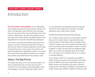 2016 DATA SCIENCE SALARY SURVEY
non-US respondents and respondents aged 30 or younger.
Three-fifths of the sample came from the US, and these
respondents had a median salary of $106K.
Understanding Interquartile Range
For a number of survey questions, we show graphs of answer
shares and the median salaries of respondents who gave
particular answers. While median salary is probably the best
number to compare how much two groups of people make, it
doesn’t say anything about the spread or variation of salaries.
In addition to median, we also show the interquartile range
(IQR)—two numbers that delineate salaries of the middle
50%. This range is not a confidence interval, nor is it based
on standard deviations.
As an example, the IQR for US respondents was $80K to
$138K, meaning one quarter of US respondents had salaries
lower than $80K and one quarter had salaries higher than
$138K. Perhaps more illustrative of the value of the IQR is
comparing the US Northeast and Midwest: the Northeast has
a higher median salary ($105K vs. $98K) but the third quartile
FOR THE FOURTH YEAR RUNNING, we at O’Reilly Media
have collected survey data from data scientists, engineers, and
others in the data space, about their skills, tools, and salary.
Across our four years of data, many key trends are more or less
constant: median salaries, top tools, and correlations among
tool usage. For this year’s analysis, we collected responses from
September 2015 to June 2016, from 983 data professionals.
In this report, we provide some different approaches to the
analysis, in particular conducting clustering on the respon-
dents (not just tools). We have also adjusted the linear model
for improved accuracy, using a square root transform and
publicly available data on geographical variation in economies.
The survey itself also included new questions, most notably
about specific data-related tasks and any change in salary.
Salary: The Big Picture
The median base salary of the entire sample was $87K. This
figure is slightly lower than in previous years (last year it
was $91K), but this discrepancy is fully attributable to shifts
in demographics: this year’s sample had a higher share of
Introduction
2
 
