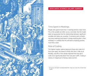 2016 DATA SCIENCE SALARY SURVEY
Time Spent in Meetings
People who spend more time in meetings tend to make more.
This is the variable we often use as a reminder that the model
does not guarantee that the relationships between significant
variables and salary are causative: if someone starts schedul-
ing many meetings (and doesn’t change anything else in their
workday) it is unlikely that this will lead to anything positive,
much less a raise*
.
Role of Coding
The highest median salaries belong to those who code 4–8
hours per week; the lowest to those who don’t code at all.
Notably, only 8% of the sample reported that they don’t
code at all, significantly down from last year’s 20%. Coding is
clearly an integral part of being a data scientist.
*	 Of course, we haven’t actually tested this. If you try it out, let us know how
it goes.
20
 