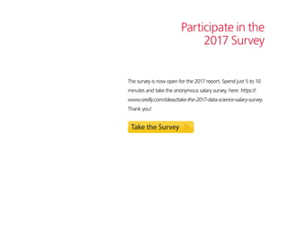 Participate in the
2017 Survey
The survey is now open for the 2017 report. Spend just 5 to 10
minutes and take the anonymous salary survey, here: https://
www.oreilly.com/ideas/take-the-2017-data-science-salary-survey.
Thank you!
 