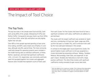 2016 DATA SCIENCE SALARY SURVEY
The Top Tools
The top two tools in the sample were Excel and SQL, both
with use by 69% of the sample, followed by R (57%) and
Python (54%). Compared to last year, Excel is up (from 59%),
as is R (from 52%), while SQL and Python are only slightly
higher than last year.
Over 90% of the sample reported spending at least some
time coding, and 80% used at least one of Python, R, and
Java, although only 8% used all three. The most commonly
used tools (except for operating systems) were included in
the model training data as individual coefficients; of these,
Python, JavaScript, and Excel had significant coefficients:
+4.6, –2.2 and –7.4, respectively. Less commonly used tools
were first grouped together into clusters and aggregate
features were included that represent counts of tools used
The Impact of Tool Choice
from each cluster. For five clusters that were found to have a
significant correlation with salary, coefficients are added on a
per-tool basis*
.
The cluster with the largest coefficient was centered on Spark
and Unix, contributing +3.9 per tool. Spark usage was 20%,
up from last year’s a modest 3%, and it continues to be used
by the more well paid individuals in the sample.
In contrast to the largely open source Spark/Unix cluster, the
second highest cluster coefficient (+2.4) was assigned to a
cluster dominated by proprietary software: Tableau, Teradata,
Netezza, Microstrategy, Aster Data, and Jaspersoft. In last
year’s report, Teradata also featured as a tool with a large,
positive coefficient. The other three clusters with significant
coefficients mostly consisted of open source data tools.
*	 Tools are added up to a maximum number. This is because few respondents
had more than that number of tools from the cluster, and so if someone
uses more, there is no evidence to support continued addition of coeffi-
cients.
22
 