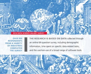 OVER 900
RESPONDENTS
FROM A VARIETY
OF INDUSTRIES
COMPLETED
THE SURVEY
2016 DATA SCIENCE SALARY SURVEY
THE RESEARCH IS BASED ON DATA collected through
an online 64-question survey, including demographic
information, time spent on specific data-related tasks,
and the use/non-use of a broad range of software tools.
 