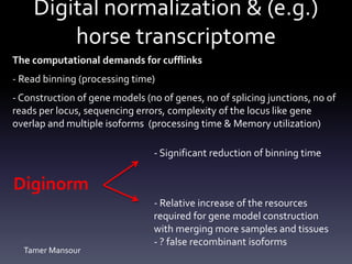Digital normalization & (e.g.)
horse transcriptome
The computational demands for cufflinks
- Read binning (processing time)
- Construction of gene models (no of genes, no of splicing junctions, no of
reads per locus, sequencing errors, complexity of the locus like gene
overlap and multiple isoforms (processing time & Memory utilization)
Diginorm
- Significant reduction of binning time
- Relative increase of the resources
required for gene model construction
with merging more samples and tissues
- ? false recombinant isoforms
Tamer Mansour
 