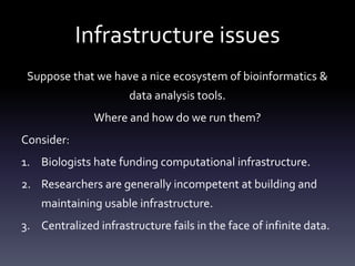 Infrastructure issues
Suppose that we have a nice ecosystem of bioinformatics &
data analysis tools.
Where and how do we run them?
Consider:
1. Biologists hate funding computational infrastructure.
2. Researchers are generally incompetent at building and
maintaining usable infrastructure.
3. Centralized infrastructure fails in the face of infinite data.
 