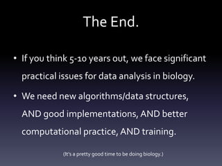 The End.
• If you think 5-10 years out, we face significant
practical issues for data analysis in biology.
• We need new algorithms/data structures,
AND good implementations, AND better
computational practice,AND training.
(It’s a pretty good time to be doing biology.)
 